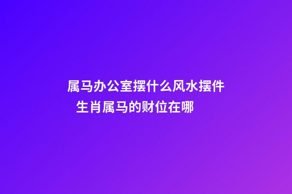 属马办公室摆什么风水摆件   生肖属马的财位在哪